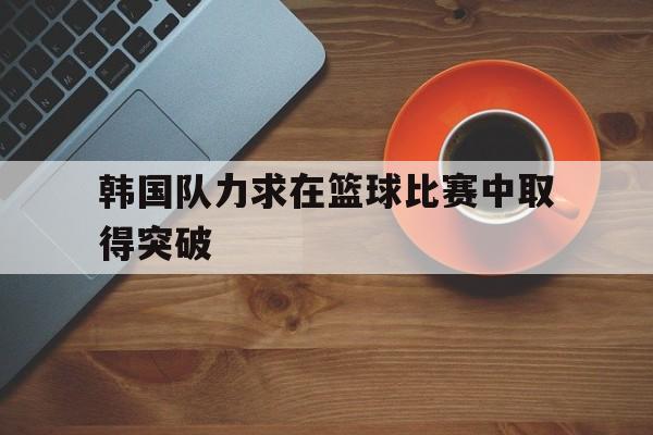 韩国队力求在篮球比赛中取得突破