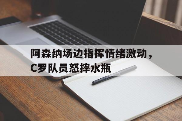 阿森纳场边指挥情绪激动，C罗队员怒摔水瓶